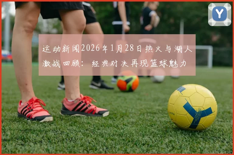 运动新闻2026年1月28日热火与湖人激战回顾：经典对决再现篮球魅力与传奇时刻