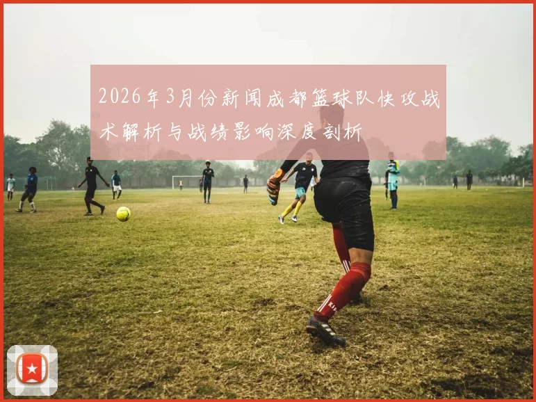 2026年3月份新闻成都篮球队快攻战术解析与战绩影响深度剖析