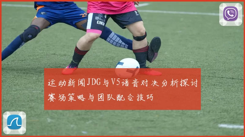 运动新闻JDG与V5语音对决分析探讨赛场策略与团队配合技巧