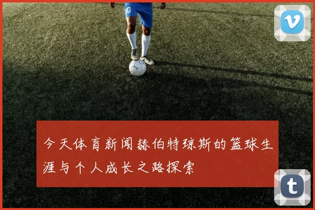 今天体育新闻赫伯特琼斯的篮球生涯与个人成长之路探索