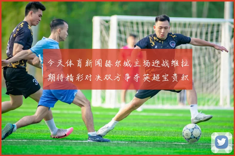 今天体育新闻赫尔城主场迎战维拉期待精彩对决双方争夺英超宝贵积分