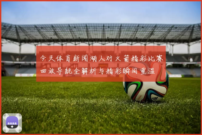 今天体育新闻湖人对火箭精彩比赛回放导航全解析与精彩瞬间重温